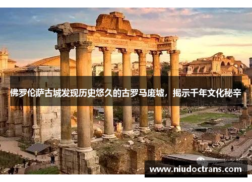 佛罗伦萨古城发现历史悠久的古罗马废墟，揭示千年文化秘辛